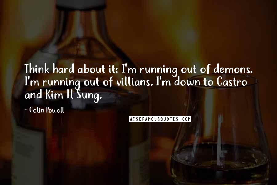 Colin Powell Quotes: Think hard about it: I'm running out of demons. I'm running out of villians. I'm down to Castro and Kim Il Sung.