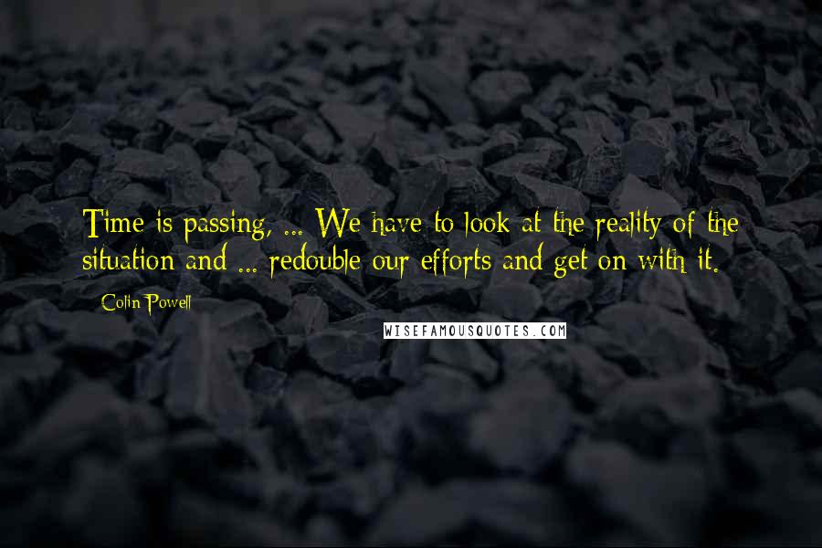 Colin Powell Quotes: Time is passing, ... We have to look at the reality of the situation and ... redouble our efforts and get on with it.