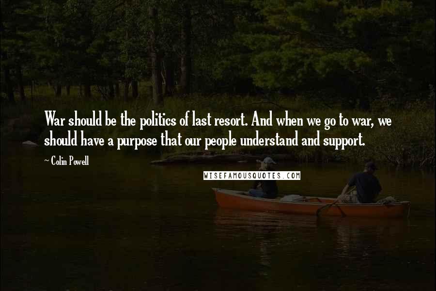 Colin Powell Quotes: War should be the politics of last resort. And when we go to war, we should have a purpose that our people understand and support.