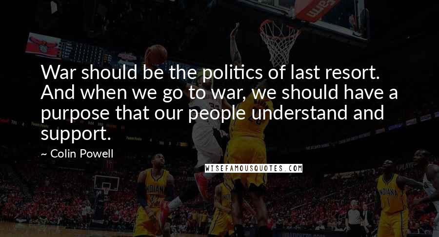 Colin Powell Quotes: War should be the politics of last resort. And when we go to war, we should have a purpose that our people understand and support.