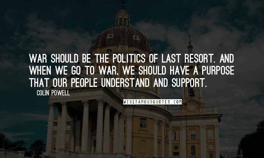 Colin Powell Quotes: War should be the politics of last resort. And when we go to war, we should have a purpose that our people understand and support.