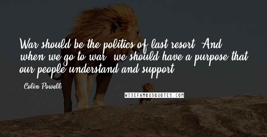 Colin Powell Quotes: War should be the politics of last resort. And when we go to war, we should have a purpose that our people understand and support.