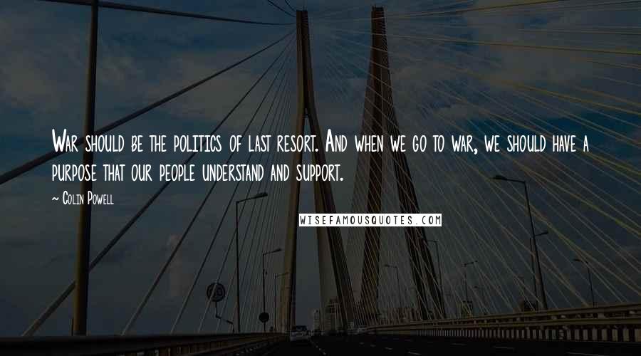 Colin Powell Quotes: War should be the politics of last resort. And when we go to war, we should have a purpose that our people understand and support.