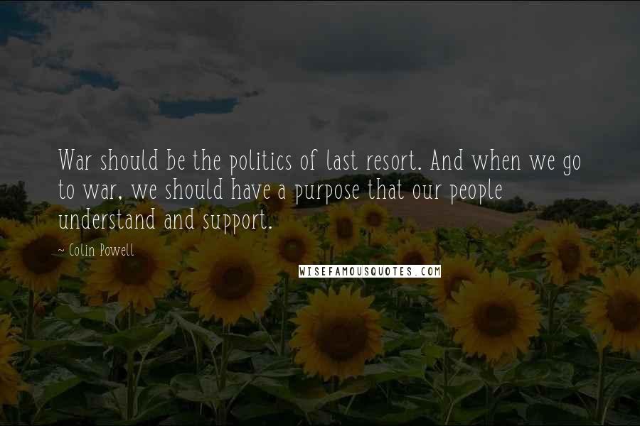 Colin Powell Quotes: War should be the politics of last resort. And when we go to war, we should have a purpose that our people understand and support.