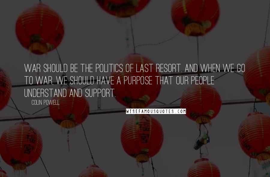 Colin Powell Quotes: War should be the politics of last resort. And when we go to war, we should have a purpose that our people understand and support.