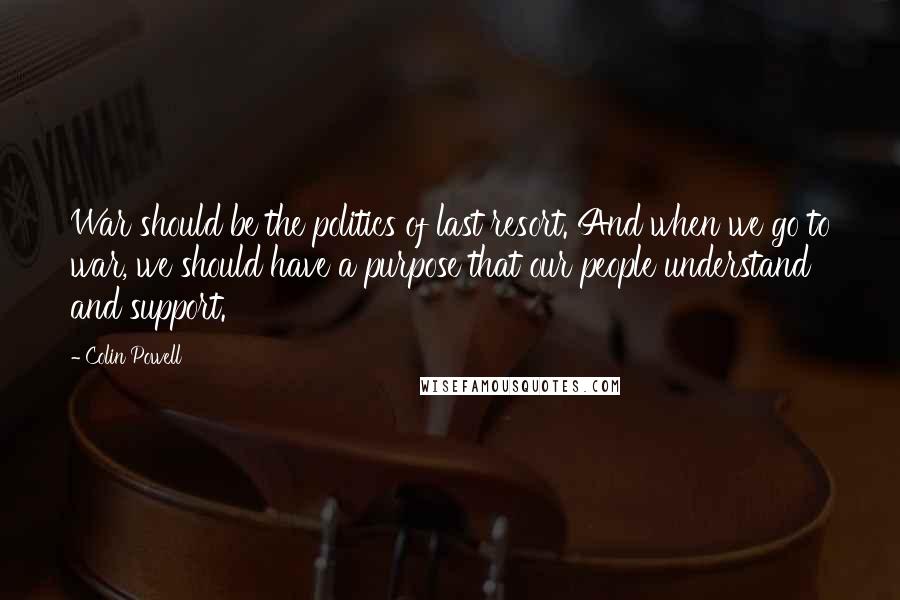 Colin Powell Quotes: War should be the politics of last resort. And when we go to war, we should have a purpose that our people understand and support.