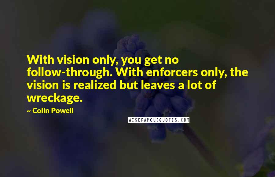 Colin Powell Quotes: With vision only, you get no follow-through. With enforcers only, the vision is realized but leaves a lot of wreckage.