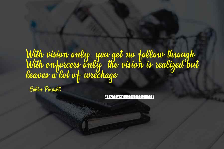 Colin Powell Quotes: With vision only, you get no follow-through. With enforcers only, the vision is realized but leaves a lot of wreckage.