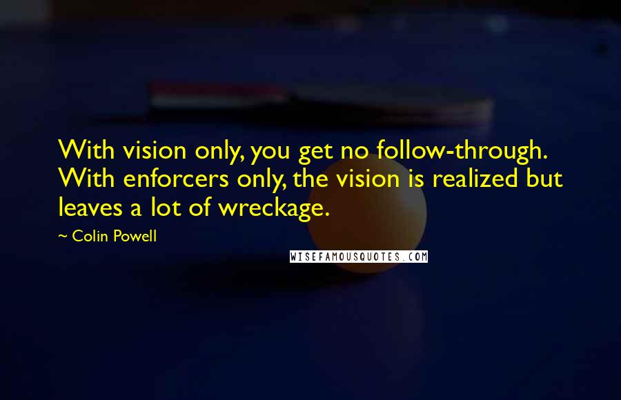 Colin Powell Quotes: With vision only, you get no follow-through. With enforcers only, the vision is realized but leaves a lot of wreckage.