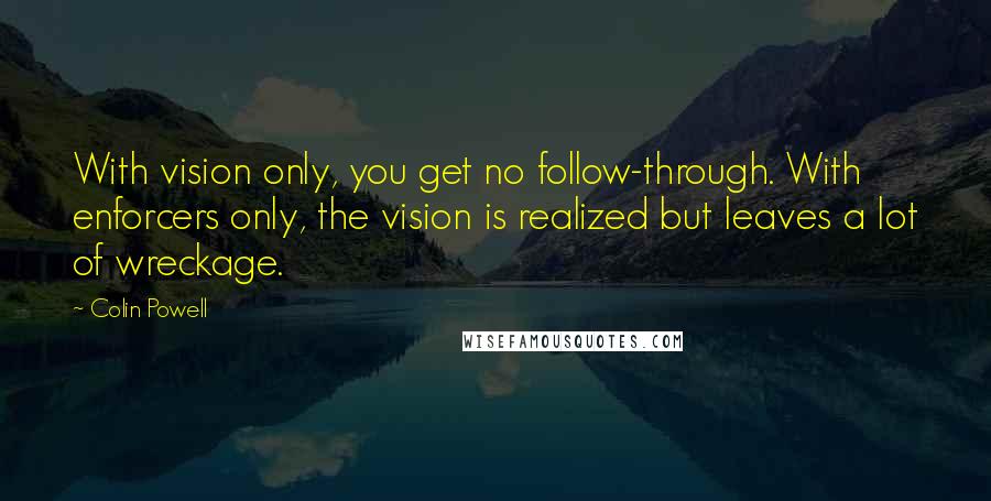 Colin Powell Quotes: With vision only, you get no follow-through. With enforcers only, the vision is realized but leaves a lot of wreckage.