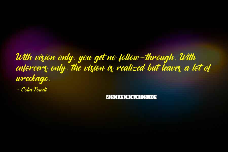 Colin Powell Quotes: With vision only, you get no follow-through. With enforcers only, the vision is realized but leaves a lot of wreckage.