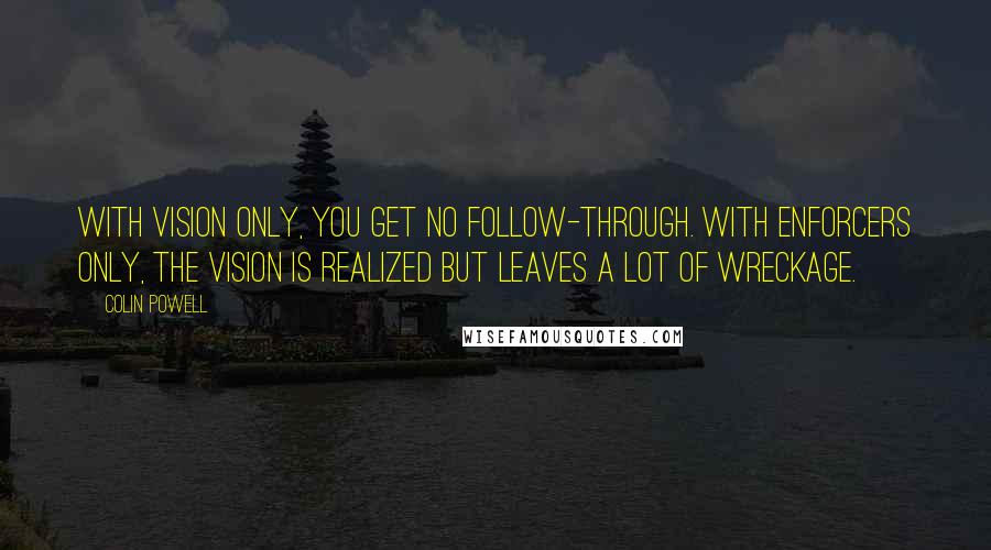 Colin Powell Quotes: With vision only, you get no follow-through. With enforcers only, the vision is realized but leaves a lot of wreckage.