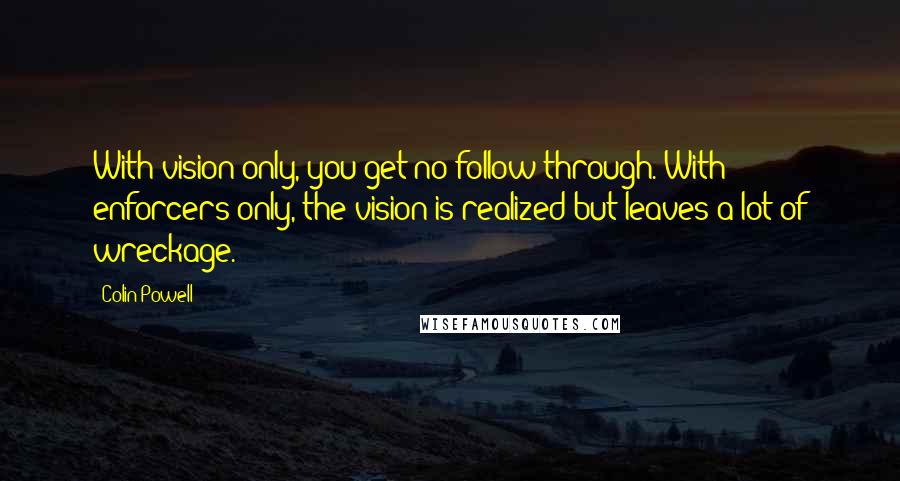 Colin Powell Quotes: With vision only, you get no follow-through. With enforcers only, the vision is realized but leaves a lot of wreckage.