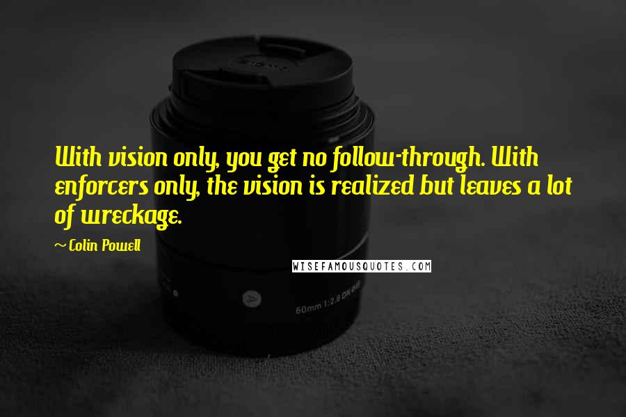 Colin Powell Quotes: With vision only, you get no follow-through. With enforcers only, the vision is realized but leaves a lot of wreckage.