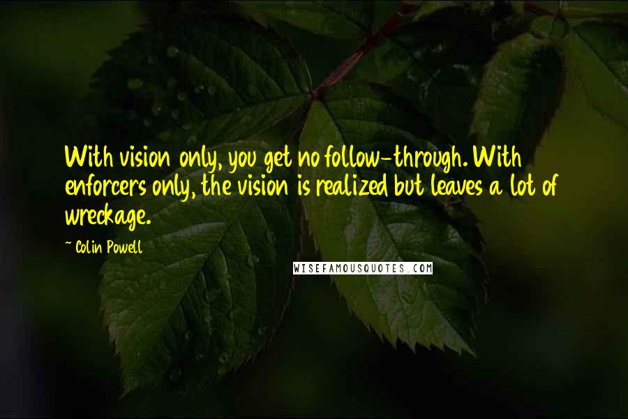 Colin Powell Quotes: With vision only, you get no follow-through. With enforcers only, the vision is realized but leaves a lot of wreckage.