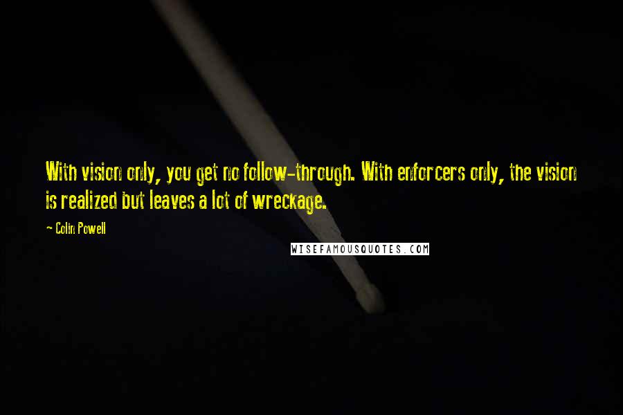 Colin Powell Quotes: With vision only, you get no follow-through. With enforcers only, the vision is realized but leaves a lot of wreckage.