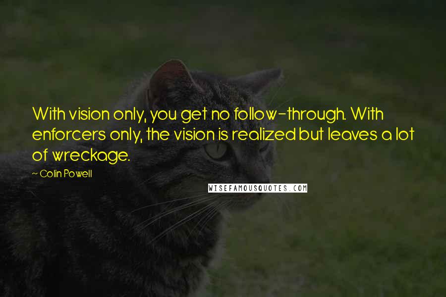 Colin Powell Quotes: With vision only, you get no follow-through. With enforcers only, the vision is realized but leaves a lot of wreckage.