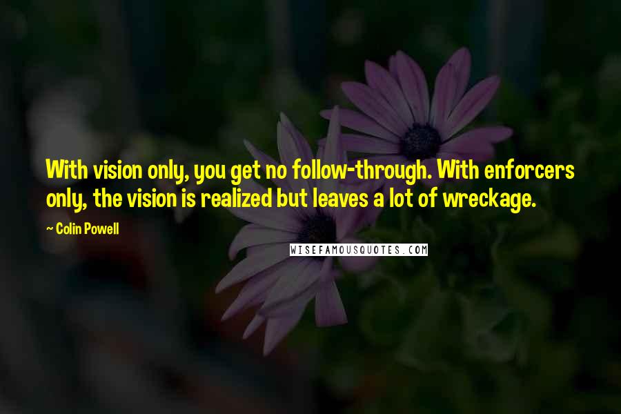 Colin Powell Quotes: With vision only, you get no follow-through. With enforcers only, the vision is realized but leaves a lot of wreckage.