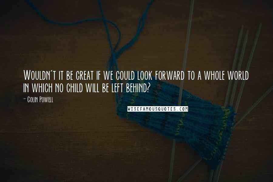 Colin Powell Quotes: Wouldn't it be great if we could look forward to a whole world in which no child will be left behind?