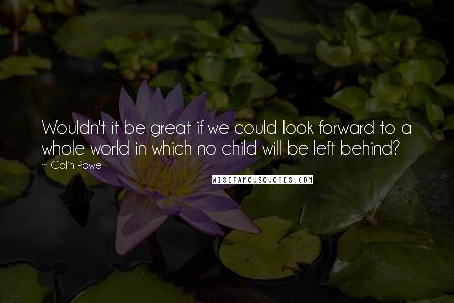 Colin Powell Quotes: Wouldn't it be great if we could look forward to a whole world in which no child will be left behind?