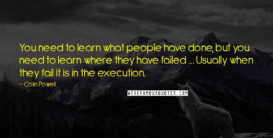 Colin Powell Quotes: You need to learn what people have done, but you need to learn where they have failed ... Usually when they fail it is in the execution.