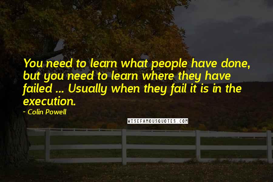 Colin Powell Quotes: You need to learn what people have done, but you need to learn where they have failed ... Usually when they fail it is in the execution.