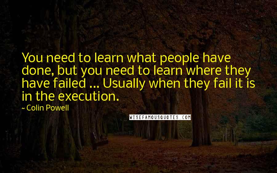 Colin Powell Quotes: You need to learn what people have done, but you need to learn where they have failed ... Usually when they fail it is in the execution.