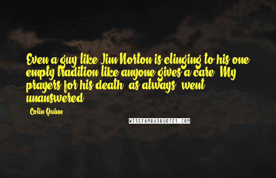 Colin Quinn Quotes: Even a guy like Jim Norton is clinging to his one empty tradition like anyone gives a care. My prayers for his death, as always, went unanswered.