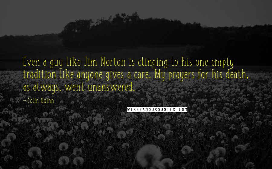 Colin Quinn Quotes: Even a guy like Jim Norton is clinging to his one empty tradition like anyone gives a care. My prayers for his death, as always, went unanswered.