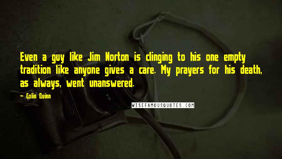 Colin Quinn Quotes: Even a guy like Jim Norton is clinging to his one empty tradition like anyone gives a care. My prayers for his death, as always, went unanswered.