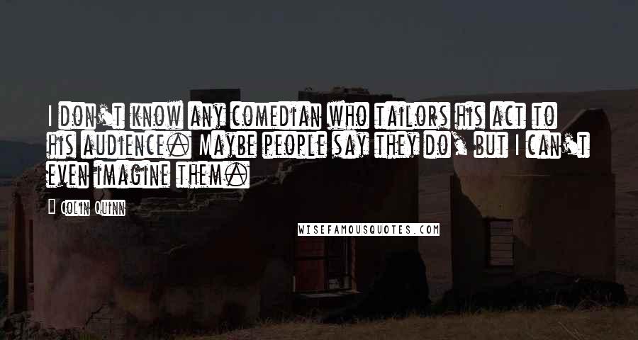 Colin Quinn Quotes: I don't know any comedian who tailors his act to his audience. Maybe people say they do, but I can't even imagine them.