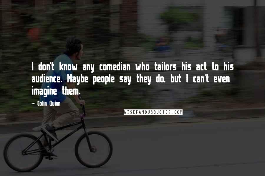 Colin Quinn Quotes: I don't know any comedian who tailors his act to his audience. Maybe people say they do, but I can't even imagine them.