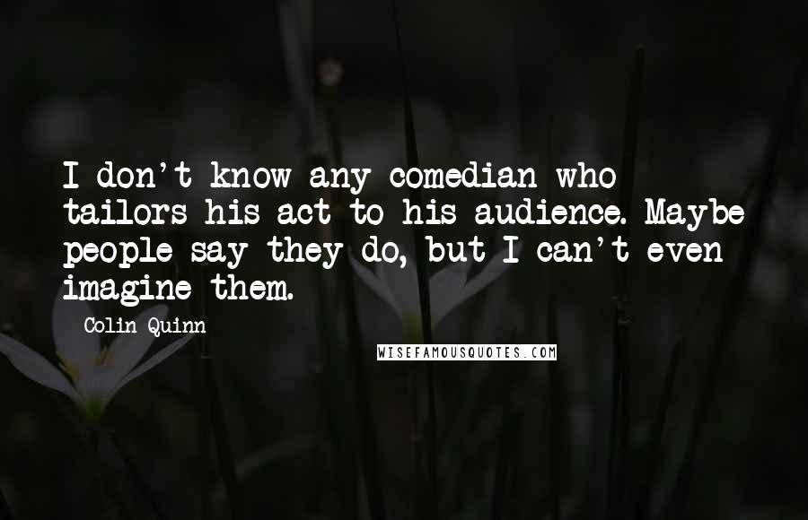 Colin Quinn Quotes: I don't know any comedian who tailors his act to his audience. Maybe people say they do, but I can't even imagine them.