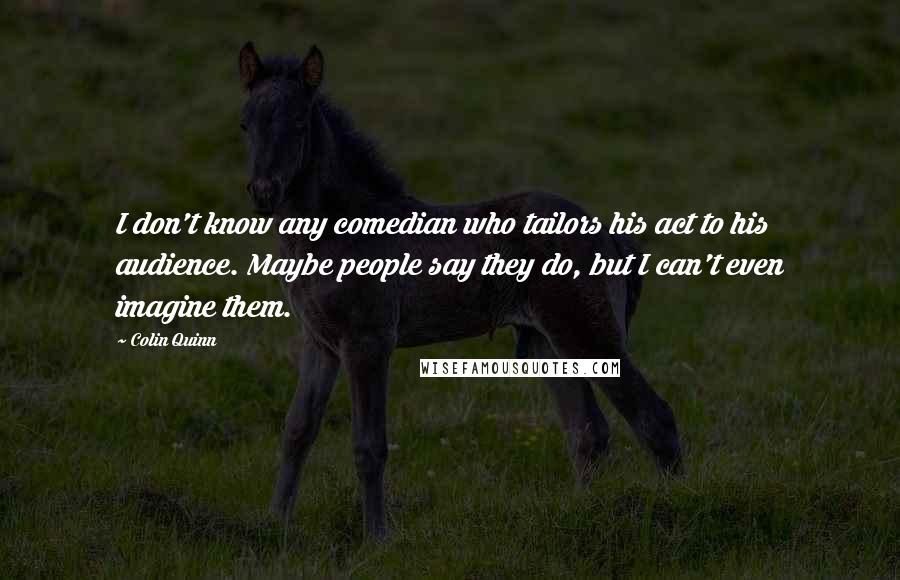 Colin Quinn Quotes: I don't know any comedian who tailors his act to his audience. Maybe people say they do, but I can't even imagine them.
