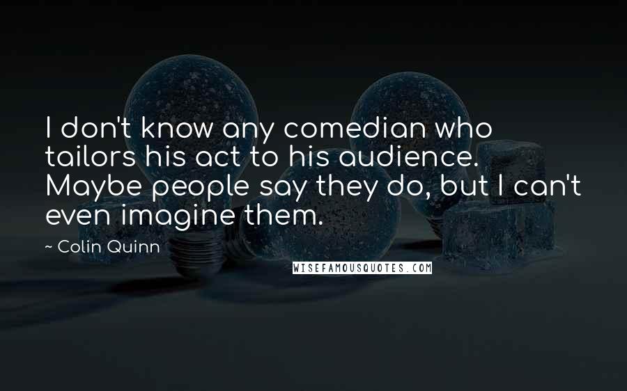 Colin Quinn Quotes: I don't know any comedian who tailors his act to his audience. Maybe people say they do, but I can't even imagine them.