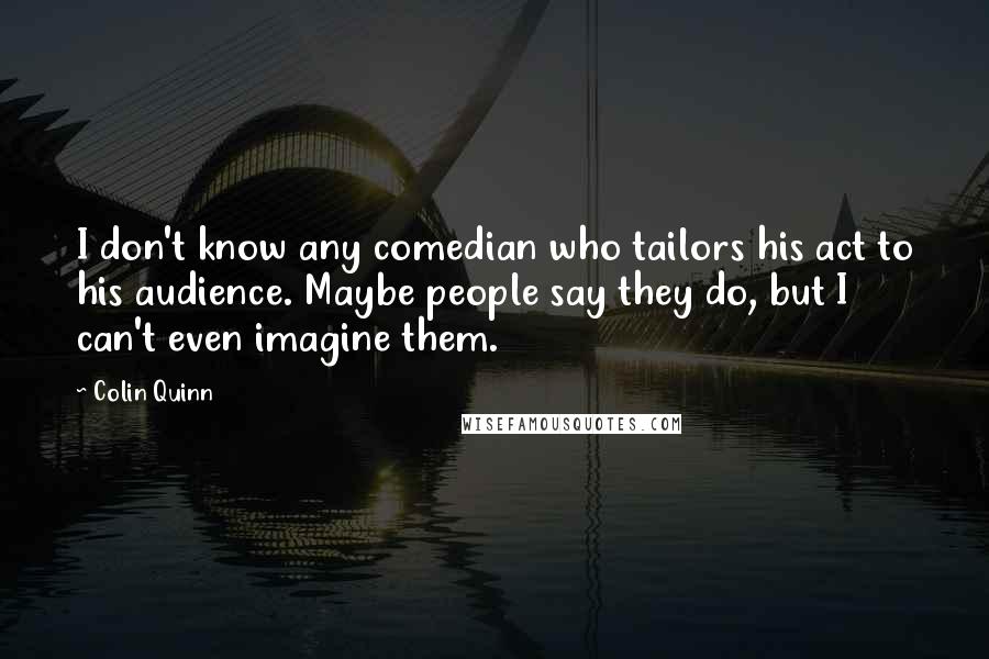 Colin Quinn Quotes: I don't know any comedian who tailors his act to his audience. Maybe people say they do, but I can't even imagine them.