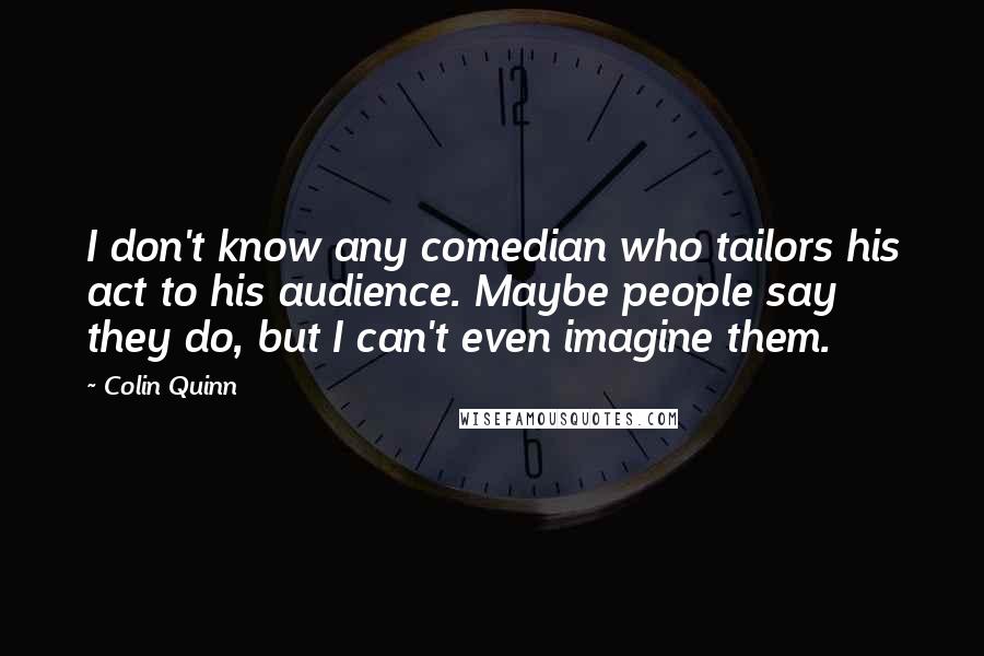 Colin Quinn Quotes: I don't know any comedian who tailors his act to his audience. Maybe people say they do, but I can't even imagine them.