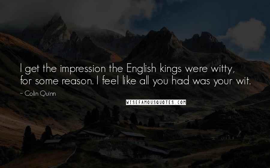 Colin Quinn Quotes: I get the impression the English kings were witty, for some reason. I feel like all you had was your wit.