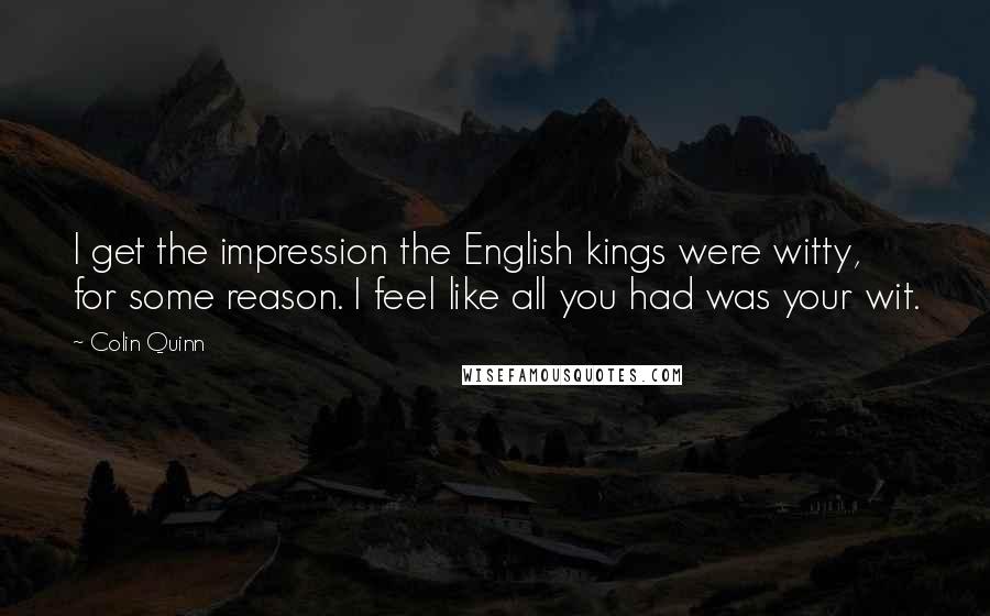 Colin Quinn Quotes: I get the impression the English kings were witty, for some reason. I feel like all you had was your wit.