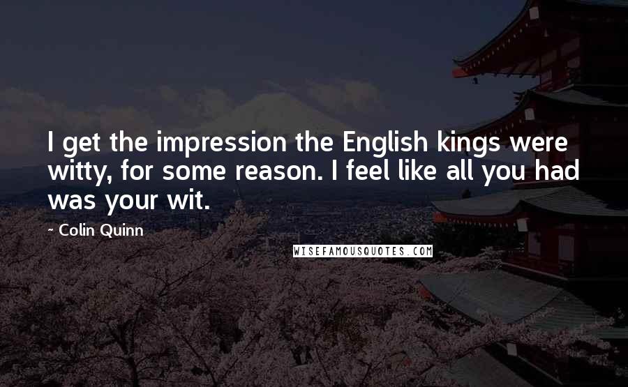 Colin Quinn Quotes: I get the impression the English kings were witty, for some reason. I feel like all you had was your wit.