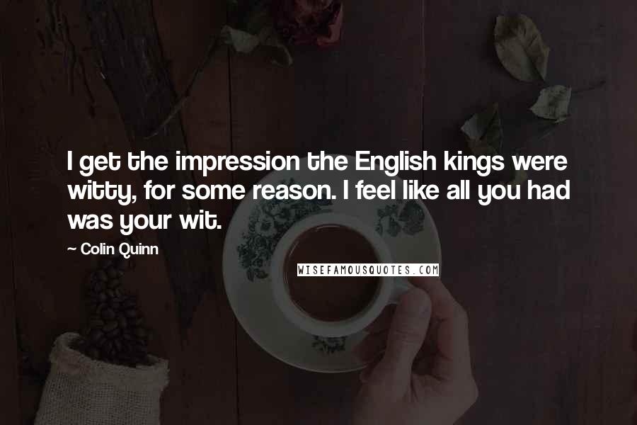 Colin Quinn Quotes: I get the impression the English kings were witty, for some reason. I feel like all you had was your wit.