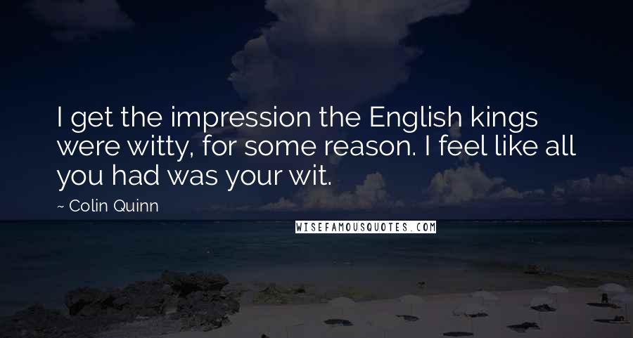 Colin Quinn Quotes: I get the impression the English kings were witty, for some reason. I feel like all you had was your wit.