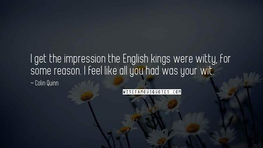 Colin Quinn Quotes: I get the impression the English kings were witty, for some reason. I feel like all you had was your wit.