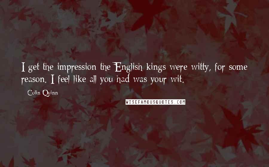 Colin Quinn Quotes: I get the impression the English kings were witty, for some reason. I feel like all you had was your wit.