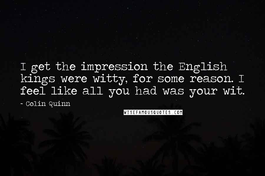 Colin Quinn Quotes: I get the impression the English kings were witty, for some reason. I feel like all you had was your wit.