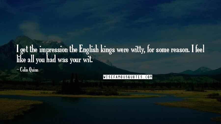 Colin Quinn Quotes: I get the impression the English kings were witty, for some reason. I feel like all you had was your wit.