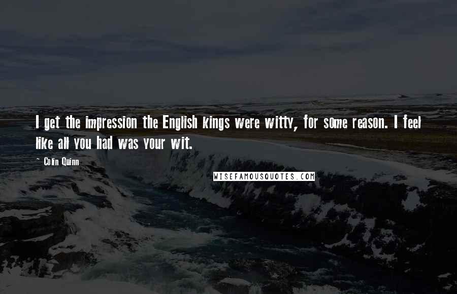 Colin Quinn Quotes: I get the impression the English kings were witty, for some reason. I feel like all you had was your wit.