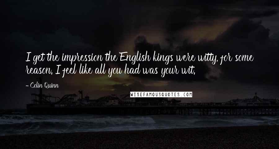 Colin Quinn Quotes: I get the impression the English kings were witty, for some reason. I feel like all you had was your wit.