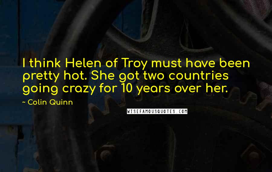 Colin Quinn Quotes: I think Helen of Troy must have been pretty hot. She got two countries going crazy for 10 years over her.