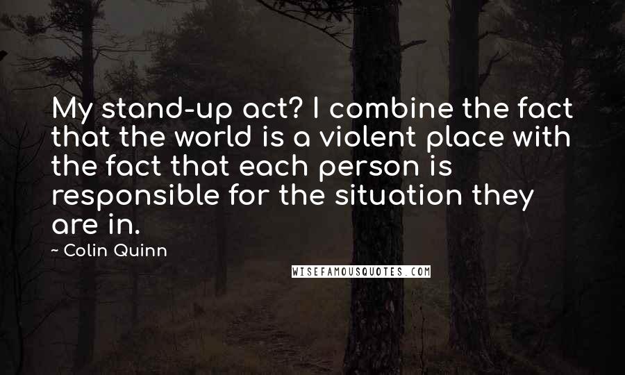 Colin Quinn Quotes: My stand-up act? I combine the fact that the world is a violent place with the fact that each person is responsible for the situation they are in.